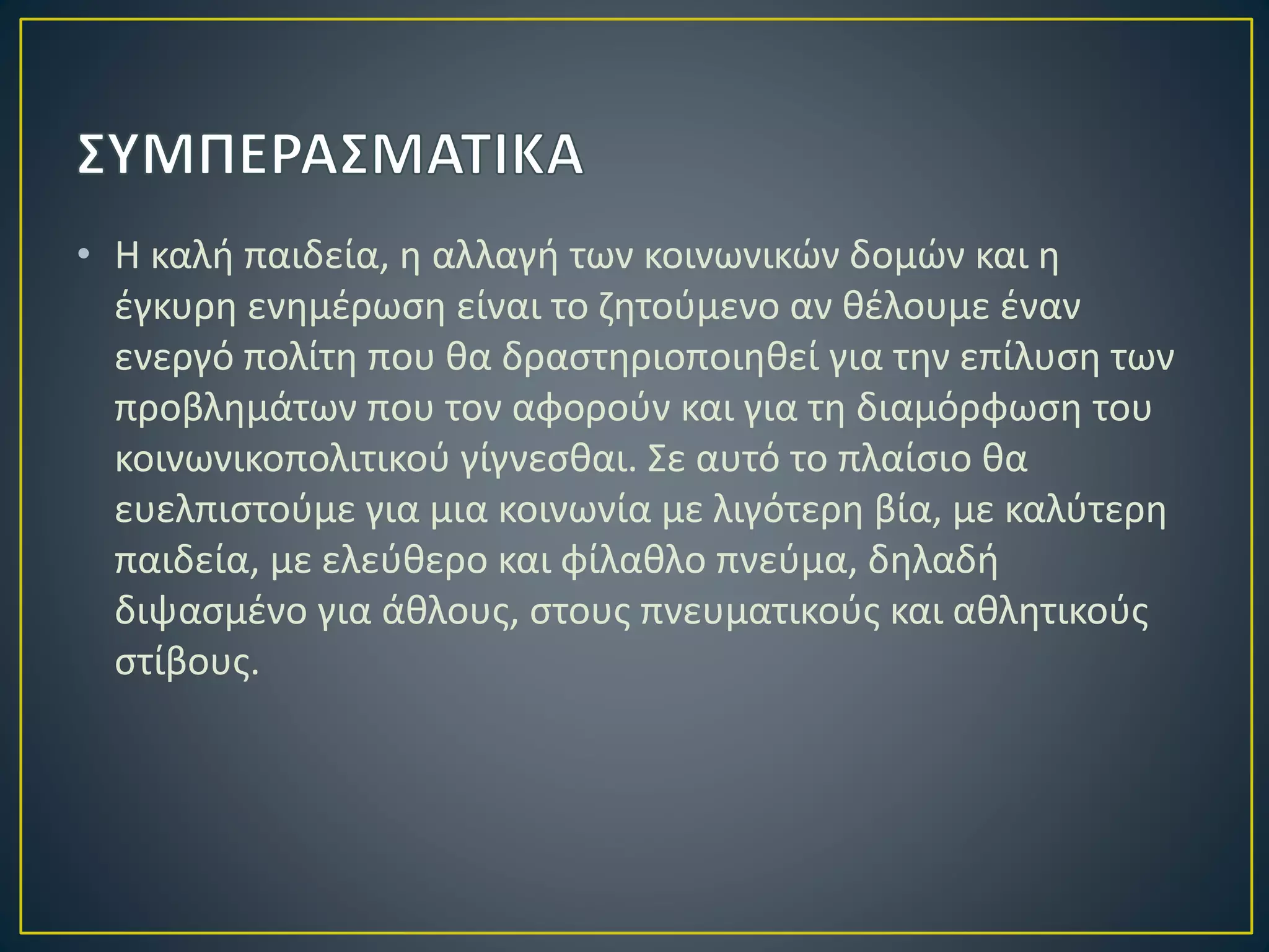 • Η καλή παιδεία, η αλλαγή των κοινωνικών δομών και η
έγκυρη ενημέρωση είναι το ζητούμενο αν θέλουμε έναν
ενεργό πολίτη που θα δραστηριοποιηθεί για την επίλυση των
προβλημάτων που τον αφορούν και για τη διαμόρφωση του
κοινωνικοπολιτικού γίγνεσθαι. Σε αυτό το πλαίσιο θα
ευελπιστούμε για μια κοινωνία με λιγότερη βία, με καλύτερη
παιδεία, με ελεύθερο και φίλαθλο πνεύμα, δηλαδή
διψασμένο για άθλους, στους πνευματικούς και αθλητικούς
στίβους.
 
