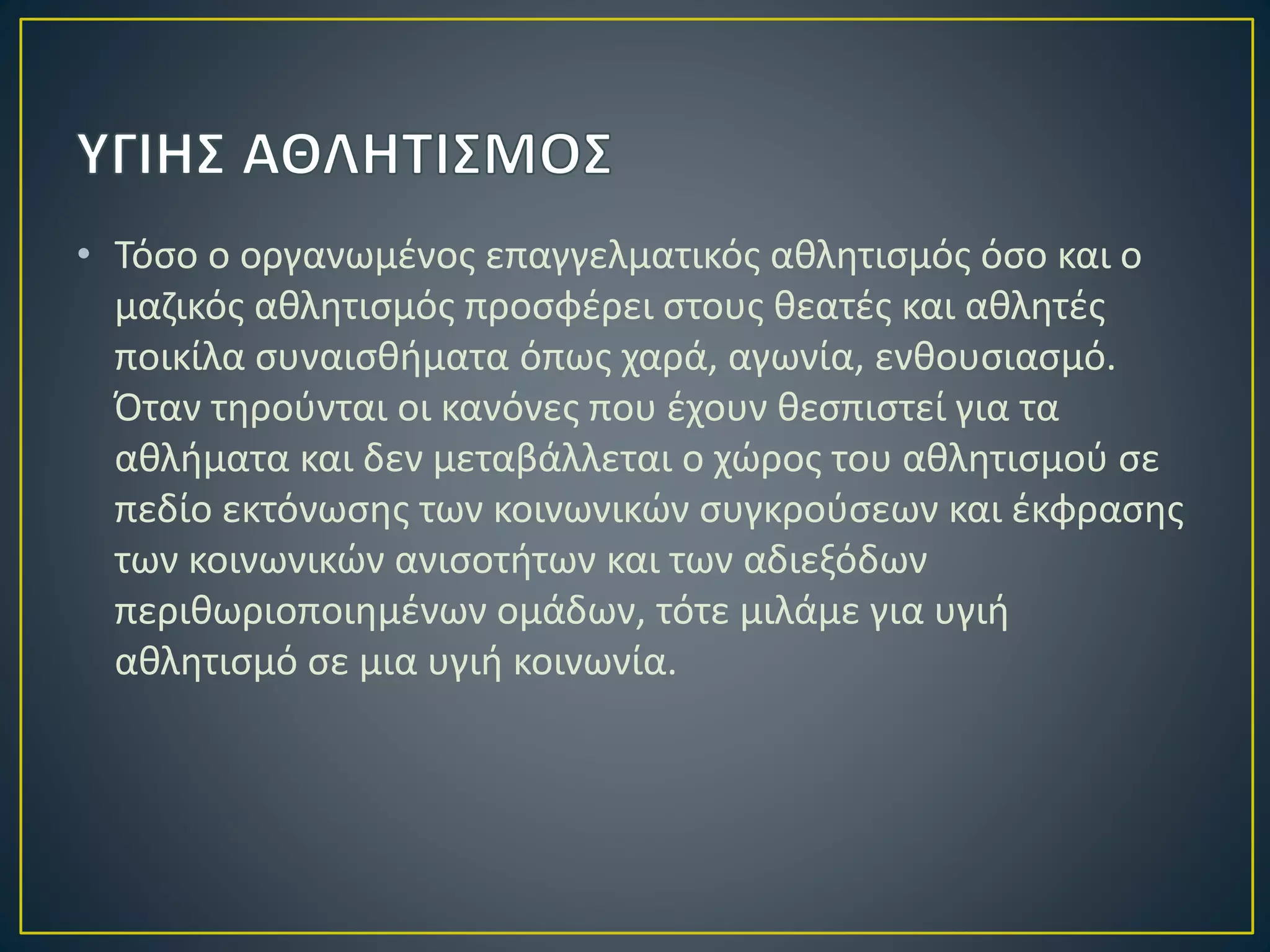 • Τόσο ο οργανωμένος επαγγελματικός αθλητισμός όσο και ο
μαζικός αθλητισμός προσφέρει στους θεατές και αθλητές
ποικίλα συναισθήματα όπως χαρά, αγωνία, ενθουσιασμό.
Όταν τηρούνται οι κανόνες που έχουν θεσπιστεί για τα
αθλήματα και δεν μεταβάλλεται ο χώρος του αθλητισμού σε
πεδίο εκτόνωσης των κοινωνικών συγκρούσεων και έκφρασης
των κοινωνικών ανισοτήτων και των αδιεξόδων
περιθωριοποιημένων ομάδων, τότε μιλάμε για υγιή
αθλητισμό σε μια υγιή κοινωνία.
 