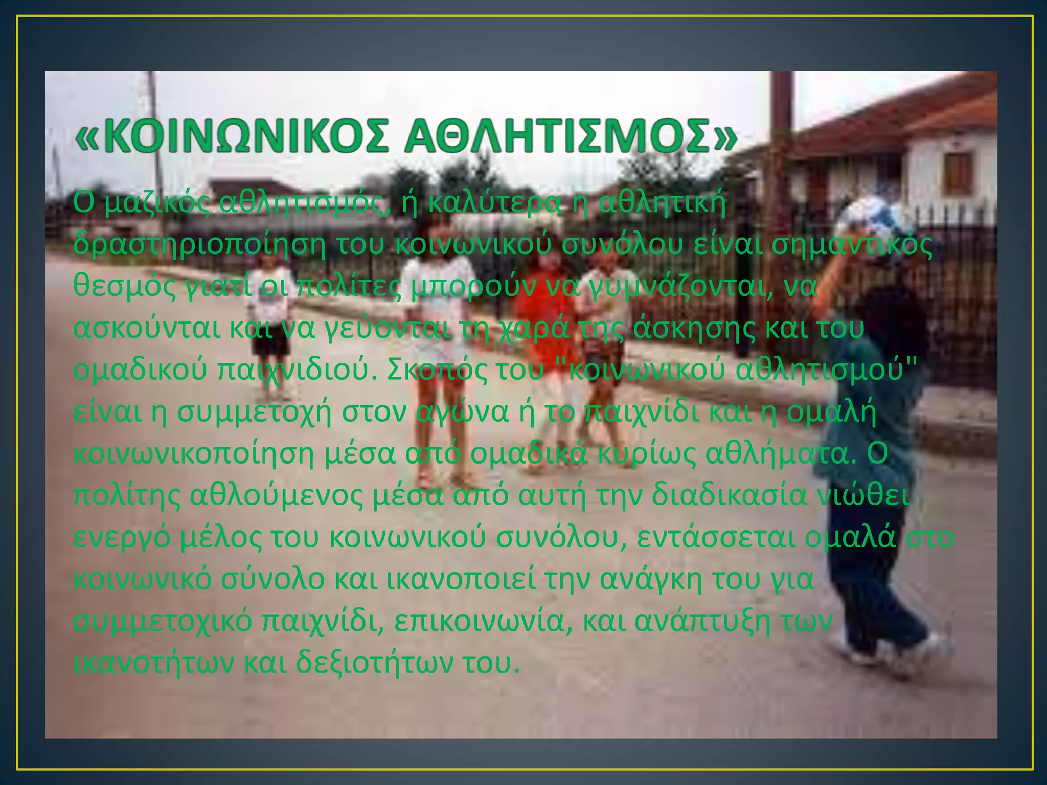 Ο μαζικός αθλητισμός, ή καλύτερα η αθλητική
δραστηριοποίηση του κοινωνικού συνόλου είναι σημαντικός
θεσμός γιατί οι πολίτες μπορούν να γυμνάζονται, να
ασκούνται και να γεύονται τη χαρά της άσκησης και του
ομαδικού παιχνιδιού. Σκοπός του "κοινωνικού αθλητισμού"
είναι η συμμετοχή στον αγώνα ή το παιχνίδι και η ομαλή
κοινωνικοποίηση μέσα από ομαδικά κυρίως αθλήματα. Ο
πολίτης αθλούμενος μέσα από αυτή την διαδικασία νιώθει
ενεργό μέλος του κοινωνικού συνόλου, εντάσσεται ομαλά στο
κοινωνικό σύνολο και ικανοποιεί την ανάγκη του για
συμμετοχικό παιχνίδι, επικοινωνία, και ανάπτυξη των
ικανοτήτων και δεξιοτήτων του.
 