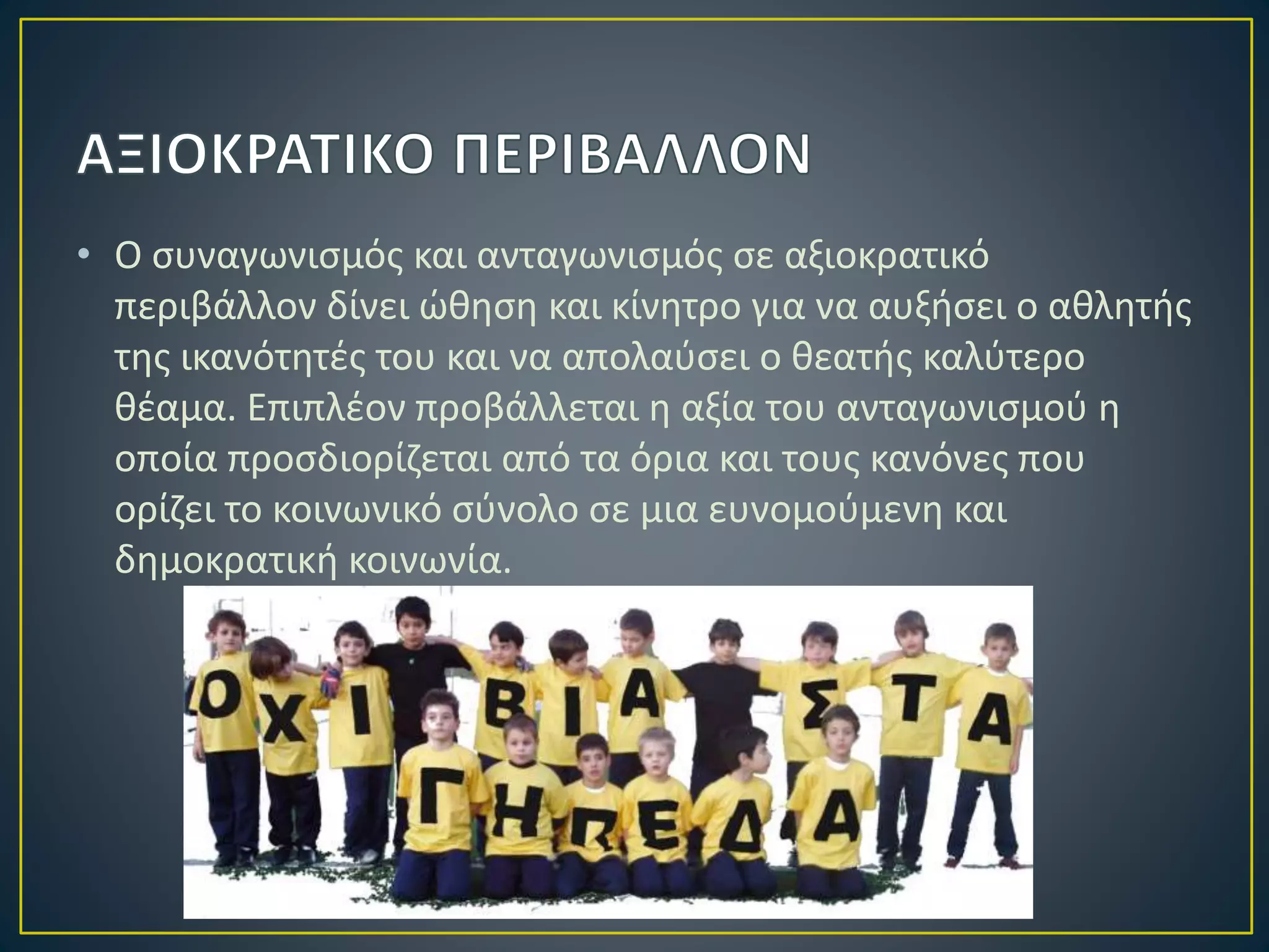 • Ο συναγωνισμός και ανταγωνισμός σε αξιοκρατικό
περιβάλλον δίνει ώθηση και κίνητρο για να αυξήσει ο αθλητής
της ικανότητές του και να απολαύσει ο θεατής καλύτερο
θέαμα. Επιπλέον προβάλλεται η αξία του ανταγωνισμού η
οποία προσδιορίζεται από τα όρια και τους κανόνες που
ορίζει το κοινωνικό σύνολο σε μια ευνομούμενη και
δημοκρατική κοινωνία.
 