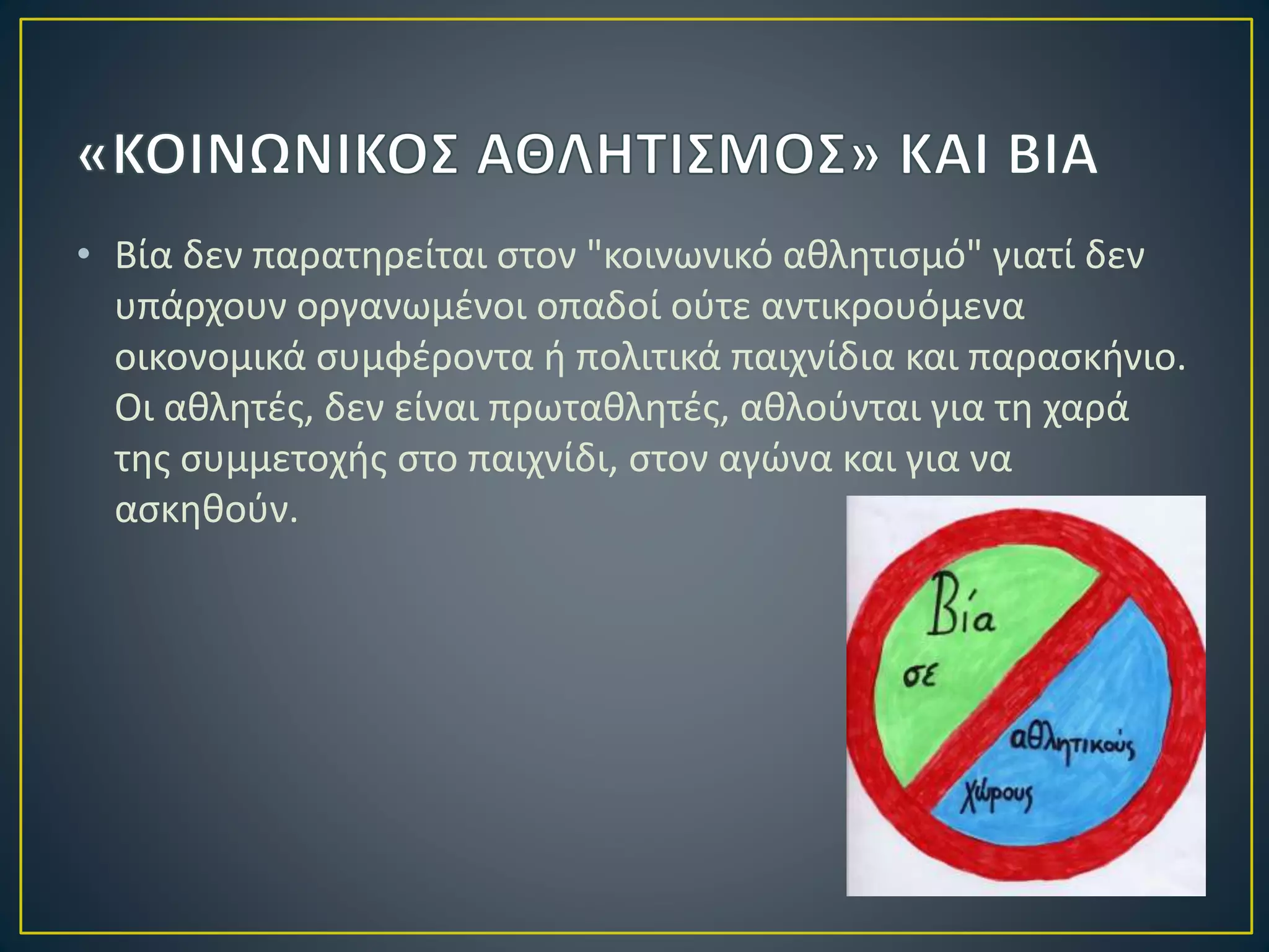 • Βία δεν παρατηρείται στον "κοινωνικό αθλητισμό" γιατί δεν
υπάρχουν οργανωμένοι οπαδοί ούτε αντικρουόμενα
οικονομικά συμφέροντα ή πολιτικά παιχνίδια και παρασκήνιο.
Οι αθλητές, δεν είναι πρωταθλητές, αθλούνται για τη χαρά
της συμμετοχής στο παιχνίδι, στον αγώνα και για να
ασκηθούν.
 