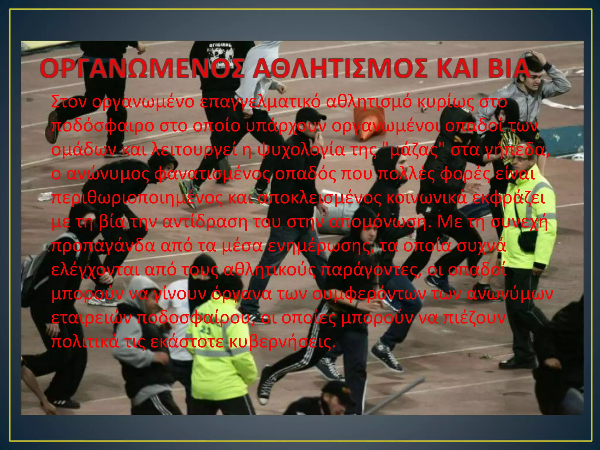 Στον οργανωμένο επαγγελματικό αθλητισμό κυρίως στο
ποδόσφαιρο στο οποίο υπάρχουν οργανωμένοι οπαδοί των
ομάδων και λειτουργεί η ψυχολογία της "μάζας" στα γήπεδα,
ο ανώνυμος φανατισμένος οπαδός που πολλές φορές είναι
περιθωριοποιημένος και αποκλεισμένος κοινωνικά εκφράζει
με τη βία την αντίδραση του στην απομόνωση. Με τη συνεχή
προπαγάνδα από τα μέσα ενημέρωσης, τα οποία συχνά
ελέγχονται από τους αθλητικούς παράγοντες, οι οπαδοί
μπορούν να γίνουν όργανα των συμφερόντων των ανωνύμων
εταιρειών ποδοσφαίρου, οι οποίες μπορούν να πιέζουν
πολιτικά τις εκάστοτε κυβερνήσεις.
 