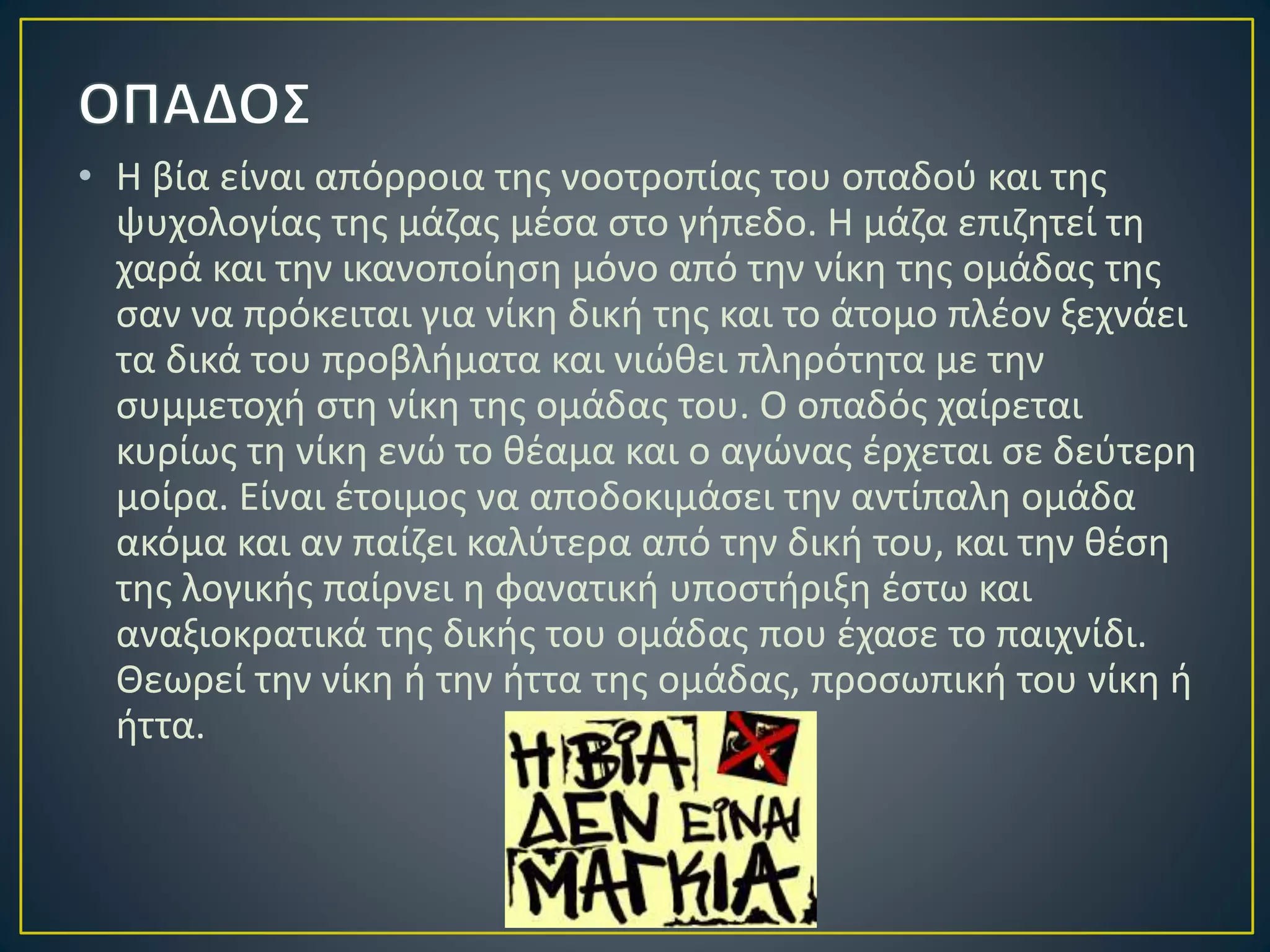 • Η βία είναι απόρροια της νοοτροπίας του οπαδού και της
ψυχολογίας της μάζας μέσα στο γήπεδο. Η μάζα επιζητεί τη
χαρά και την ικανοποίηση μόνο από την νίκη της ομάδας της
σαν να πρόκειται για νίκη δική της και το άτομο πλέον ξεχνάει
τα δικά του προβλήματα και νιώθει πληρότητα με την
συμμετοχή στη νίκη της ομάδας του. Ο οπαδός χαίρεται
κυρίως τη νίκη ενώ το θέαμα και ο αγώνας έρχεται σε δεύτερη
μοίρα. Είναι έτοιμος να αποδοκιμάσει την αντίπαλη ομάδα
ακόμα και αν παίζει καλύτερα από την δική του, και την θέση
της λογικής παίρνει η φανατική υποστήριξη έστω και
αναξιοκρατικά της δικής του ομάδας που έχασε το παιχνίδι.
Θεωρεί την νίκη ή την ήττα της ομάδας, προσωπική του νίκη ή
ήττα.
 