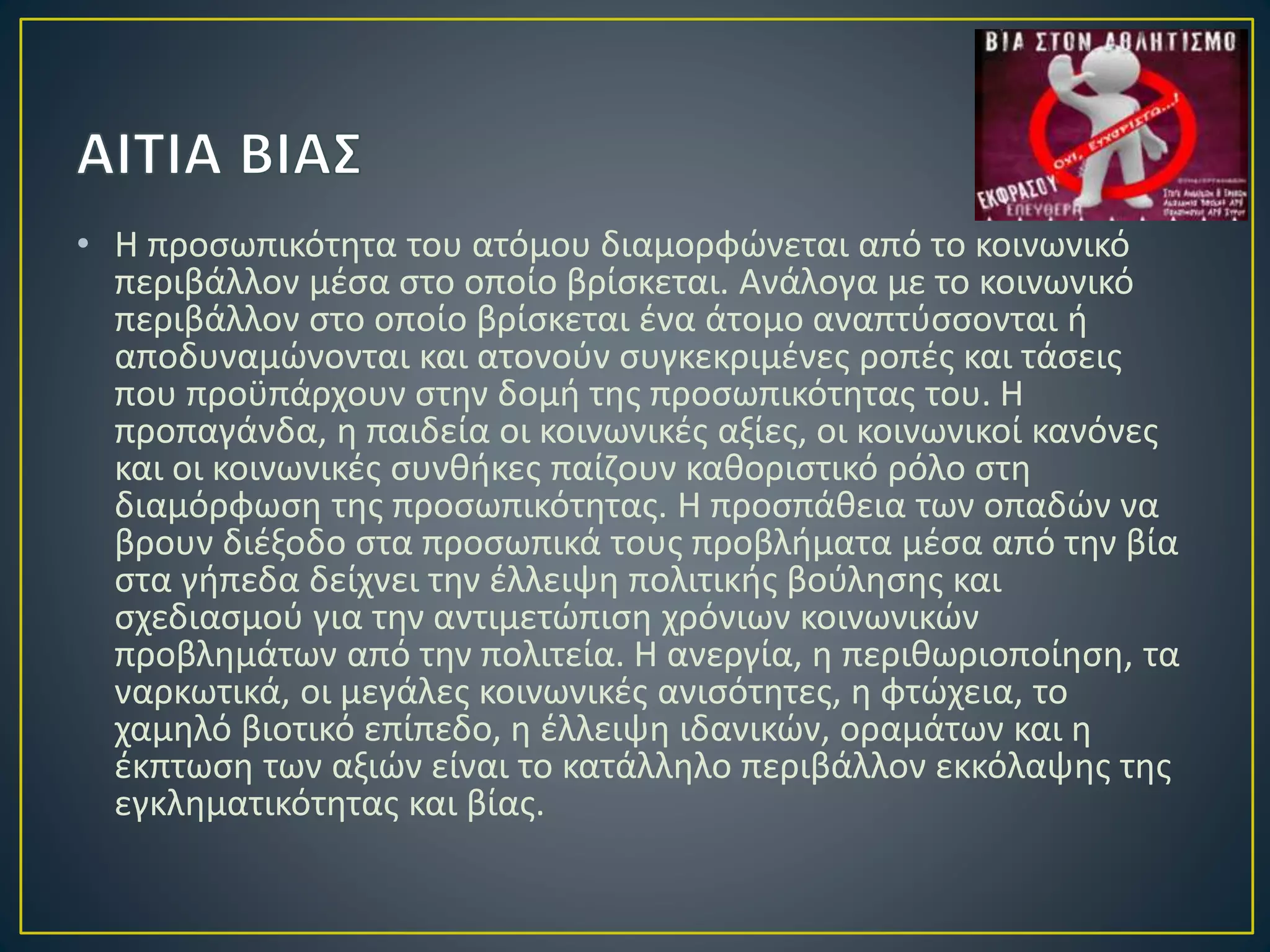 • Η προσωπικότητα του ατόμου διαμορφώνεται από το κοινωνικό
περιβάλλον μέσα στο οποίο βρίσκεται. Ανάλογα με το κοινωνικό
περιβάλλον στο οποίο βρίσκεται ένα άτομο αναπτύσσονται ή
αποδυναμώνονται και ατονούν συγκεκριμένες ροπές και τάσεις
που προϋπάρχουν στην δομή της προσωπικότητας του. Η
προπαγάνδα, η παιδεία οι κοινωνικές αξίες, οι κοινωνικοί κανόνες
και οι κοινωνικές συνθήκες παίζουν καθοριστικό ρόλο στη
διαμόρφωση της προσωπικότητας. Η προσπάθεια των οπαδών να
βρουν διέξοδο στα προσωπικά τους προβλήματα μέσα από την βία
στα γήπεδα δείχνει την έλλειψη πολιτικής βούλησης και
σχεδιασμού για την αντιμετώπιση χρόνιων κοινωνικών
προβλημάτων από την πολιτεία. Η ανεργία, η περιθωριοποίηση, τα
ναρκωτικά, οι μεγάλες κοινωνικές ανισότητες, η φτώχεια, το
χαμηλό βιοτικό επίπεδο, η έλλειψη ιδανικών, οραμάτων και η
έκπτωση των αξιών είναι το κατάλληλο περιβάλλον εκκόλαψης της
εγκληματικότητας και βίας.
 