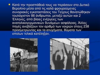  Κατά την προσπάθειά τους να περάσουν στο ΔυτικόΚατά την προσπάθειά τους να περάσουν στο Δυτικό
Βερολίνο μέσα από τις καλά φρουρούμενεςΒερολίνο μέσα από τις καλά φρουρούμενες
συνοριακές εγκαταστάσεις του Τείχους θανατώθηκανσυνοριακές εγκαταστάσεις του Τείχους θανατώθηκαν
τουλάχιστον 86 άνθρωποι, μεταξύ αυτών και 2τουλάχιστον 86 άνθρωποι, μεταξύ αυτών και 2
Έλληνες, από βίαιες ενέργειες τωνΈλληνες, από βίαιες ενέργειες των
ανατολικογερμανικών δυνάμεων ασφάλειας. Άλλεςανατολικογερμανικών δυνάμεων ασφάλειας. Άλλες
πηγές ανεβάζουν τον αριθμό των νεκρών στους 238πηγές ανεβάζουν τον αριθμό των νεκρών στους 238
προσμετρώντας και τα ατυχήματα, θύματα τωνπροσμετρώντας και τα ατυχήματα, θύματα των
οποίων τελικά κατέληξαν.οποίων τελικά κατέληξαν.
 