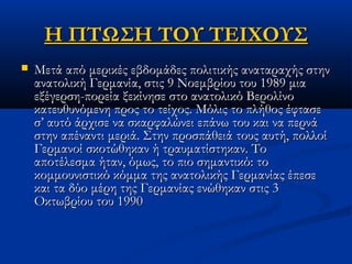 Η ΠΤΩΣΗ ΤΟΥ ΤΕΙΧΟΥΣΗ ΠΤΩΣΗ ΤΟΥ ΤΕΙΧΟΥΣ
 Μετά από μερικές εβδομάδες πολιτικής αναταραχής στηνΜετά από μερικές εβδομάδες πολιτικής αναταραχής στην
ανατολική Γερμανία, στις 9 Νοεμβρίου του 1989 μιαανατολική Γερμανία, στις 9 Νοεμβρίου του 1989 μια
εξέγερση-πορεία ξεκίνησε στο ανατολικό Βερολίνοεξέγερση-πορεία ξεκίνησε στο ανατολικό Βερολίνο
κατευθυνόμενη προς το τείχος. Μόλις το πλήθος έφτασεκατευθυνόμενη προς το τείχος. Μόλις το πλήθος έφτασε
σ’ αυτό άρχισε να σκαρφαλώνει επάνω του και να περνάσ’ αυτό άρχισε να σκαρφαλώνει επάνω του και να περνά
στην απέναντι μεριά. Στην προσπάθειά τους αυτή, πολλοίστην απέναντι μεριά. Στην προσπάθειά τους αυτή, πολλοί
Γερμανοί σκοτώθηκαν ή τραυματίστηκαν. ΤοΓερμανοί σκοτώθηκαν ή τραυματίστηκαν. Το
αποτέλεσμα ήταν, όμως, το πιο σημαντικό: τοαποτέλεσμα ήταν, όμως, το πιο σημαντικό: το
κομμουνιστικό κόμμα της ανατολικής Γερμανίας έπεσεκομμουνιστικό κόμμα της ανατολικής Γερμανίας έπεσε
και τα δύο μέρη της Γερμανίας ενώθηκαν στις 3και τα δύο μέρη της Γερμανίας ενώθηκαν στις 3
Οκτωβρίου του 1990Οκτωβρίου του 1990
 