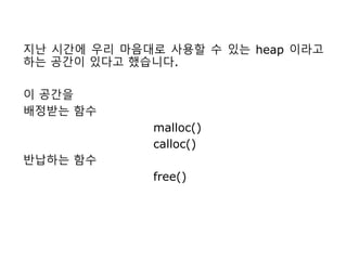 지난 시간에 우리 마음대로 사용할 수 있는 heap 이라고
하는 공간이 있다고 했습니다.
이 공간을
배정받는 함수
malloc()
calloc()
반납하는 함수
free()
 