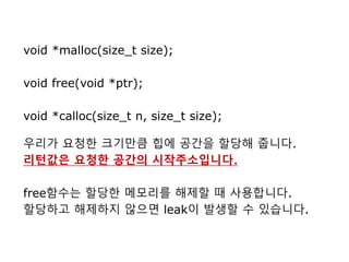 void *malloc(size_t size);
void free(void *ptr);
void *calloc(size_t n, size_t size);
우리가 요청한 크기만큼 힙에 공간을 할당해 줍니다.
리턴값은 요청한 공간의 시작주소입니다.
free함수는 할당한 메모리를 해제할 때 사용합니다.
할당하고 해제하지 않으면 leak이 발생할 수 있습니다.
 