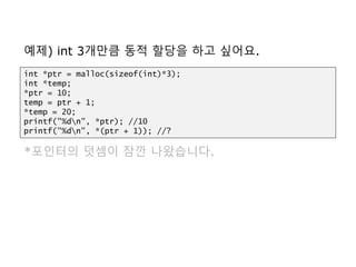예제) int 3개만큼 동적 할당을 하고 싶어요.
*포인터의 덧셈이 잠깐 나왔습니다.
int *ptr = malloc(sizeof(int)*3);
int *temp;
*ptr = 10;
temp = ptr + 1;
*temp = 20;
printf("%dn", *ptr); //10
printf("%dn", *(ptr + 1)); //?
 