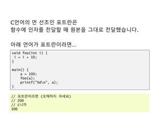 C언어의 먼 선조인 포트란은
함수에 인자를 전달할 때 원본을 그대로 전달했습니다.
아래 언어가 포트란이라면…
void foo(int i) {
i = i + 10;
}
main() {
a = 100;
foo(a);
printf("%dn", a);
}
// 포트란이라면 (오해하지 마세요)
// 200
// C니까
100
 