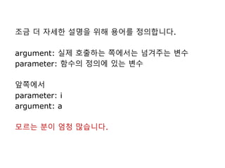 조금 더 자세한 설명을 위해 용어를 정의합니다.
argument: 실제 호출하는 쪽에서는 넘겨주는 변수
parameter: 함수의 정의에 있는 변수
앞쪽에서
parameter: i
argument: a
모르는 분이 엄청 많습니다.
 