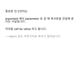 중요한 건 C언어는
argument 에서 parameter 로 갈 때 복사본을 전달해 준
다는 사실입니다.
이것을 call by value 라고 합니다.
-- return 값도 마찬가지로 복사가 일어납니다.
 