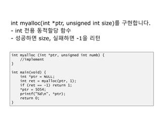 int myalloc(int *ptr, unsigned int size)를 구현합니다.
- int 전용 동적할당 함수
- 성공하면 size, 실패하면 -1을 리턴
int myalloc (int *ptr, unsigned int numb) {
//implement
}
int main(void) {
int *ptr = NULL;
int ret = myalloc(ptr, 1);
if (ret == -1) return 1;
*ptr = 5054;
printf("%dn", *ptr);
return 0;
}
 