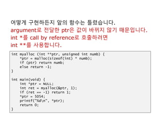 어떻게 구현하든지 앞의 함수는 틀렸습니다.
argument로 전달한 ptr은 값이 바뀌지 않기 때문입니다.
int *를 call by reference로 호출하려면
int **를 사용합니다.
int myalloc (int **ptr, unsigned int numb) {
*ptr = malloc(sizeof(int) * numb);
if (ptr) return numb;
else return -1;
}
int main(void) {
int *ptr = NULL;
int ret = myalloc(&ptr, 1);
if (ret == -1) return 1;
*ptr = 5054;
printf("%dn", *ptr);
return 0;
}
 