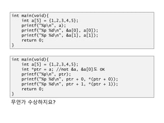 HULL?
무언가 수상하지요?
int main(void){
int a[5] = {1,2,3,4,5};
int *ptr = a; //not &a, &a[0]도 OK
printf("%pn", ptr);
printf("%p %dn", ptr + 0, *(ptr + 0));
printf("%p %dn", ptr + 1, *(ptr + 1));
return 0;
}
int main(void){
int a[5] = {1,2,3,4,5};
printf("%pn", a);
printf("%p %dn", &a[0], a[0]);
printf("%p %dn", &a[1], a[1]);
return 0;
}
 
