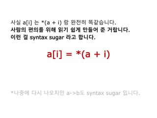 사실 a[i] 는 *(a + i) 랑 완전히 똑같습니다.
사람의 편의를 위해 읽기 쉽게 만들어 준 거랍니다.
이런 걸 syntax sugar 라고 합니다.
a[i] = *(a + i)
*나중에 다시 나오지만 a->b도 syntax sugar 입니다.
 