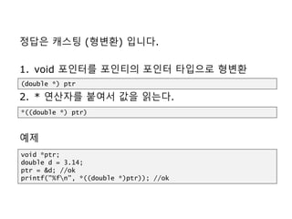정답은 캐스팅 (형변환) 입니다.
1. void 포인터를 포인티의 포인터 타입으로 형변환
2. * 연산자를 붙여서 값을 읽는다.
예제
(double *) ptr
void *ptr;
double d = 3.14;
ptr = &d; //ok
printf("%fn", *((double *)ptr)); //ok
*((double *) ptr)
 