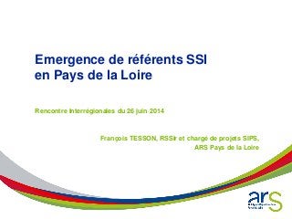 Emergence de référents SSI
en Pays de la Loire
Rencontre Interrégionales du 26 juin 2014
François TESSON, RSSIr et chargé de projets SIPS,
ARS Pays de la Loire
 
