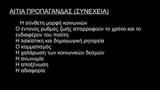 ΑΙΤΙΑ ΠΡΟΠΑΓΑΝΔΑΣ (ΣΥΝΕΧΕΙΑ)
o Η σύνθετη μορφή κοινωνιών
o Ο έντονος ρυθμός ζωής απορροφούν το χρόνο και το
ενδιαφέρον του πολίτη
o Η λαϊκίστικη και δημαγωγική ρητορεία
o Ο κομματισμός
o Η χαλάρωση των κοινωνικών δεσμών
o Η ανωνυμία
o Η αποξένωση
o Η αδιαφορία
 