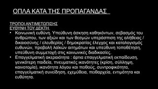 ΟΠΛΑ ΚΑΤΑ ΤΗΣ ΠΡΟΠΑΓΑΝΔΑΣ
ΤΡΟΠΟΙ ΑΝΤΙΜΕΤΩΠΙΣΗΣ
ΕΥΘΥΝΗ ΤΟΥ ΔΕΚΤΗ
• Κοινωνική ευθύνη. Υπεύθυνη άσκηση καθηκόντων, σεβασμός του
ανθρώπου, των αξιών και των θεσμών υπεράσπιση της αλήθειας /
δικαιοσύνης / ελευθερίας / δημοκρατίας έλεγχος και καταλογισμός
ευθυνών, προβολή λαϊκών αιτημάτων και υπεύθυνη τοποθέτηση,
υπεύθυνη συμμετοχή στις κοινωνικές διαδικασίες.
• Επαγγελματική ακεραιότητα : άρτια επαγγελματική εκπαίδευση,
γενικότερη παιδεία, πνευματικές ικανότητες (κρίση, σύλληψη,
καινοτομία), ικανότητα λόγου και πειθούς, συντροφικότητα,
επαγγελματική συνείδηση, εχεμύθεια, πειθαρχεία, εντιμότητα και
ευθύτητα.
 