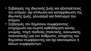 • Σεβασμός της ιδιωτικής ζωής και αξιοπρέπειας
του ατόμου: όχι σπίλωση και καταρράκωση της
ιδιωτικής ζωής, χλευασμό και διασυρμό του
ατόμου.
• Σεβασμός του δημόσιου συμφέροντος:
ενημέρωση και σωστή καθοδήγηση κοινής
γνώμης, πηγή παιδείας (πολιτικής, κοινωνικής,
πολιτιστικής) για τον άνθρωπο, υπηρέτης του
δημοσίου συμφέροντος και όχι οικονομικών ή
άλλων συμφερόντων.
 