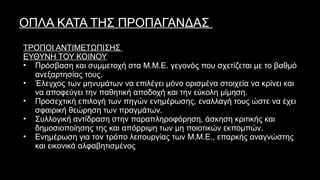 ΟΠΛΑ ΚΑΤΑ ΤΗΣ ΠΡΟΠΑΓΑΝΔΑΣ
ΤΡΟΠΟΙ ΑΝΤΙΜΕΤΩΠΙΣΗΣ
ΕΥΘΥΝΗ ΤΟΥ ΚΟΙΝΟΥ
• Πρόσβαση και συμμετοχή στα Μ.Μ.Ε. γεγονός που σχετίζεται με το βαθμό
ανεξαρτησίας τους.
• Έλεγχος των μηνυμάτων να επιλέγει μόνο ορισμένα στοιχεία να κρίνει και
να αποφεύγει την παθητική αποδοχή και την εύκολη μίμηση.
• Προσεχτική επιλογή των πηγών ενημέρωσης, εναλλαγή τους ώστε να έχει
σφαιρική θεώρηση των πραγμάτων.
• Συλλογική αντίδραση στην παραπληροφόρηση, άσκηση κριτικής και
δημοσιοποίησης της και απόρριψη των μη ποιοτικών εκπομπών.
• Ενημέρωση για τον τρόπο λειτουργίας των Μ.Μ.Ε., επαρκής αναγνώστης
και εικονικά αλφαβητισμένος τηλεθεατής.
 