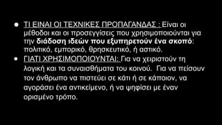 ● ΤΙ ΕΙΝΑΙ ΟΙ ΤΕΧΝΙΚΕΣ ΠΡΟΠΑΓΑΝΔΑΣ : Είναι οι
μέθοδοι και οι προσεγγίσεις που χρησιμοποιούνται για
την διάδοση ιδεών που εξυπηρετούν ένα σκοπό:
πολιτικό, εμπορικό, θρησκευτικό, ή αστικό.
● ΓΙΑΤΙ ΧΡΗΣΙΜΟΠΟΙΟΥΝΤΑΙ: Για να χειριστούν τη
λογική και τα συναισθήματα του κοινού. Για να πείσουν
τον άνθρωπο να πιστεύει σε κάτι ή σε κάποιον, να
αγοράσει ένα αντικείμενο, ή να ψηφίσει με έναν
ορισμένο τρόπο.
 