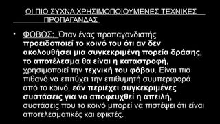 ΟΙ ΠΙΟ ΣΥΧΝΑ ΧΡΗΣΙΜΟΠΟΙΟΥΜΕΝΕΣ ΤΕΧΝΙΚΕΣ
ΠΡΟΠΑΓΑΝΔΑΣ
• ΦΟΒΟΣ: Όταν ένας προπαγανδιστής
προειδοποιεί το κοινό του ότι αν δεν
ακολουθήσει μια συγκεκριμένη πορεία δράσης,
το αποτέλεσμα θα είναι η καταστροφή,
χρησιμοποιεί την τεχνική του φόβου. Είναι πιο
πιθανό να επιτύχει την επιθυμητή συμπεριφορά
από το κοινό, εάν περιέχει συγκεκριμένες
συστάσεις για να αποφευχθεί η απειλή,
συστάσεις που το κοινό μπορεί να πιστέψει ότι είναι
αποτελεσματικές και εφικτές.
 