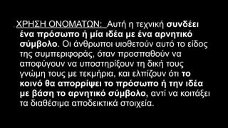 2. ΧΡΗΣΗ ΟΝΟΜΑΤΩΝ: Αυτή η τεχνική συνδέει
ένα πρόσωπο ή μία ιδέα με ένα αρνητικό
σύμβολο. Οι άνθρωποι υιοθετούν αυτό το είδος
της συμπεριφοράς, όταν προσπαθούν να
αποφύγουν να υποστηρίξουν τη δική τους
γνώμη τους με τεκμήρια, και ελπίζουν ότι το
κοινό θα απορρίψει το πρόσωπο ή την ιδέα
με βάση το αρνητικό σύμβολο, αντί να κοιτάξει
τα διαθέσιμα αποδεικτικά στοιχεία.
 
