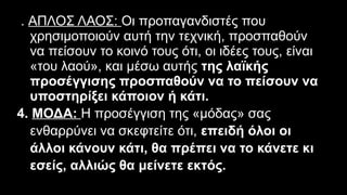 3. ΑΠΛΟΣ ΛΑΟΣ: Οι προπαγανδιστές που
χρησιμοποιούν αυτή την τεχνική, προσπαθούν
να πείσουν το κοινό τους ότι, οι ιδέες τους, είναι
«του λαού», και μέσω αυτής της λαϊκής
προσέγγισης προσπαθούν να το πείσουν να
υποστηρίξει κάποιον ή κάτι.
4. ΜΟΔΑ: Η προσέγγιση της «μόδας» σας
ενθαρρύνει να σκεφτείτε ότι, επειδή όλοι οι
άλλοι κάνουν κάτι, θα πρέπει να το κάνετε κι
εσείς, αλλιώς θα μείνετε εκτός.
 