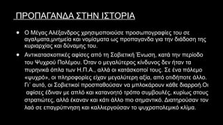 ΠΡΟΠΑΓΑΝΔΑ ΣΤΗΝ ΙΣΤΟΡΙΑ
● Ο Μέγας Αλέξανδρος χρησιμοποιούσε προσωπογραφίες του σε
αγαλματα,μνημεία και νομίσματα ως προπαγανδα για την διάδοση της
κυριαρχίας και δύναμης του.
● Αντικατασκοπικές αφίσες από τη Σοβιετική Ένωση, κατά την περίοδο
του Ψυχρού Πολέμου. Όταν ο μεγαλύτερος κίνδυνος δεν ήταν τα
πυρηνικά όπλα των Η.Π.Α., αλλά οι κατάσκοποί τους. Σε ένα πόλεμο
«ψυχρό», οι πληροφορίες είχαν μεγαλύτερη αξία, από οτιδήποτε άλλο.
Γι΄ αυτό, οι Σοβιετικοί προσπαθούσαν να μπλοκάρουν κάθε διαρροή.Οι
αφίσες έδιναν με απλό και κατανοητό τρόπο συμβουλές, κυρίως στους
στρατιώτες, αλλά έκαναν και κάτι άλλο πιο σημαντικό. Διατηρούσαν τον
λαό σε επαγρύπνηση και καλλιεργούσαν το ψυχροπολεμικό κλίμα.
 