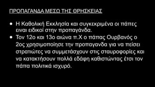ΠΡΟΠΑΓΑΝΔΑ ΜΕΣΩ ΤΗΣ ΘΡΗΣΚΕΙΑΣ
● Η Καθολική Εκκλησία και συγκεκριμένα οι πάπες
ειναι ειδικοί στην προπαγάνδα.
● Τον 12ο και 13ο αιώνα π.Χ ο πάπας Ουρβανός ο
2ος χρησιμοποίησε την προπαγανδα για να πείσει
στρατιώτες να συμμετάσχουν στις σταυροφορίες και
να κατακτήσουν πολλά εδάφη καθιστώντας έτσι τον
πάπα πολιτικά ισχυρό.
 