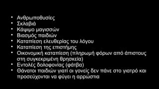 • Ανθρωποθυσίες
• Σκλαβιά
• Κάψιμο μαγισσών
• Βιασμός παιδιών
• Καταπίεση ελευθερίας του λόγου
• Καταπίεση της επιστήμης
• Οικονομική καταπίεση (πληρωμή φόρων από άπιστους
στη συγκεκριμένη θρησκεία)
• Εντολές δολοφονίας (φάτβα)
• Θάνατοι παιδιών γιατί οι γονείς δεν πάνε στο γιατρό και
προσεύχονται να φύγει η αρρώστια
 