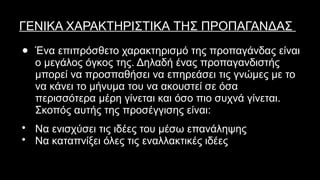 ΓΕΝΙΚΑ ΧΑΡΑΚΤΗΡΙΣΤΙΚΑ ΤΗΣ ΠΡΟΠΑΓΑΝΔΑΣ
● Ένα επιπρόσθετο χαρακτηρισμό της προπαγάνδας είναι
ο μεγάλος όγκος της. Δηλαδή ένας προπαγανδιστής
μπορεί να προσπαθήσει να επηρεάσει τις γνώμες με το
να κάνει το μήνυμα του να ακουστεί σε όσα
περισσότερα μέρη γίνεται και όσο πιο συχνά γίνεται.
Σκοπός αυτής της προσέγγισης είναι:
• Να ενισχύσει τις ιδέες του μέσω επανάληψης
• Να καταπνίξει όλες τις εναλλακτικές ιδέες
 