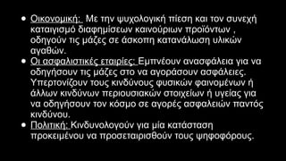 ΨΥΧΟΛΟΓΙΚΗ ΕΠΙΡΡΟΗ ΤΗΣ ΠΡΟΠΑΓΑΝΔΑΣ ΣΤΟΝ ΑΝΘΡΩΠΟ● Οικονομική: Με την ψυχολογική πίεση και τον συνεχή
καταιγισμό διαφημίσεων καινούριων προϊόντων ,
οδηγούν τις μάζες σε άσκοπη κατανάλωση υλικών
αγαθών.
● Οι ασφαλιστικές εταιρίες: Εμπνέουν ανασφάλεια για να
οδηγήσουν τις μάζες στο να αγοράσουν ασφάλειες.
Υπερτονίζουν τους κινδύνους φυσικών φαινομένων ή
άλλων κινδύνων περιουσιακών στοιχείων ή υγείας για
να οδηγήσουν τον κόσμο σε αγορές ασφαλειών παντός
κινδύνου.
● Πολιτική: Κινδυνολογούν για μία κατάσταση
προκειμένου να προσεταιρισθούν τους ψηφοφόρους.
 