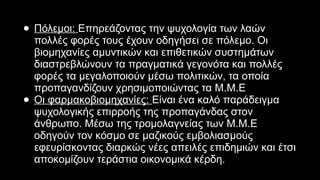 ● Πόλεμοι: Επηρεάζοντας την ψυχολογία των λαών
πολλές φορές τους έχουν οδηγήσει σε πόλεμο. Οι
βιομηχανίες αμυντικών και επιθετικών συστημάτων
διαστρεβλώνουν τα πραγματικά γεγονότα και πολλές
φορές τα μεγαλοποιούν μέσω πολιτικών, τα οποία
προπαγανδίζουν χρησιμοποιώντας τα Μ.Μ.Ε
● Οι φαρμακοβιομηχανίες: Είναι ένα καλό παράδειγμα
ψυχολογικής επιρροής της προπαγάνδας στον
άνθρωπο. Μέσω της τρομολαγνείας των Μ.Μ.Ε
οδηγούν τον κόσμο σε μαζικούς εμβολιασμούς
εφευρίσκοντας διαρκώς νέες απειλές επιδημιών και έτσι
αποκομίζουν τεράστια οικονομικά κέρδη.
 