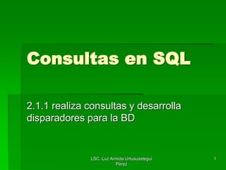 LSC. Luz Armida Urtusuástegui
Pérez
1
Consultas en SQL
2.1.1 realiza consultas y desarrolla
disparadores para la BD
 