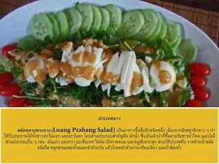 ประเทศลาว
สลัดหลวงพระบาง (Luang Prabang Salad) เป็นอาหารขึ้นชื่ออีกชนิดหนึ่ง เนื่องจากมีรสชาติกลาง ๆ ทา
ให้รับประทานได้ทั้งชาวตะวันออก และตะวันตก โดยส่วนประกอบสาคัญคือ ผักน้า ซึ่งเป็นผักป่าที่ขึ้นตามริมธารน้าไหล และยังมี
ส่วนประกอบอื่น ๆ เช่น มันแกว แตงกวา มะเขือเทศ ไข่ต้ม ผักกาดหอม และหมูสับลวกสุก ส่วนวิธีปรุงรสคือ ราดด้วยน้าสลัด
ชนิดใส คลุกส่วนผสมทั้งหมดเข้าด้วยกัน แล้วโรยหน้าด้วยกระเทียมเจียว และถั่วลิสงคั่ว
 