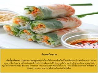 ประเทศเวียดนาม
เปาะเปี๊ยะเวียดนาม (VietnameseSpring Rolls)ถือเป็นหนึ่งในอาหารพื้นเมืองที่โด่งดังที่สุดของประเทศเวียดนามความอร่อย
ของเปาะเปี๊ยะเวียดนาม อยู่ที่การนาแผ่นแป้งซึ่งทาจากข้าวจ้าวมาห่อไส้ซึ่งอาจจะเป็นไก่ หมู กุ้ง หรือหมูยอ โดยนามารวมกับผัก
สมุนไพรอีกหลายชนิด เช่น สะระแหน่ ผักกาดหอม และนามารับประทานคู่กับน้าจิ้มหวาน โดยจะมีถั่วคั่ว แครอทซอย ไชเท้าซอย ให้
เติมตามใจชอบ และบางครั้งอาจมีเครื่องเคียงอย่างอื่นเพิ่มด้วย
 