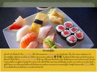 ประเทศญี่ปุ่ น
 ซูชิ หรือ ข้าวปั้นมีหน้า เป็นอาหารญี่ปุ่น ที่ข้าวมีส่วนผสมของน้าส้มสายชู และ กินคู่กับปลา เนื้อ หรือ ของคาวชนิดต่างๆ ใน
ประเทศญี่ปุ่น ซูชิมักจะหมายถึงอาหารที่มีส่วนประกอบของซูชิเมะชิ (寿司飯,ข้าวที่ผสมน้าส้มสายชู) และมีหน้าแบบต่างๆ
เป็นหน้า ที่นิยมได้แก่อาหารทะเล ผัก ไข่ เห็ด เนื้อที่ นามาใช้อาจจะเป็นเนื้อดิบ หรือ เนื้อที่ผ่านกระบวนการทาอาหารแล้ว สาหรับ
ในประเทศอื่น และซูชิส่วนใหญ่มักใส่วาซาบิ บนข้าวเพื่อให้ได้ความอร่อยมากยิ่งขึ้นซูชิ หมายถึง การรวมกันระหว่างปลากับข้าว
ซูชิมีวิวัฒนาการมาเมื่อหลายร้อยปีมาแล้วซึ่งเกิดจากความต้องการถนอมอาหารของคนญี่ปุ่น โดยซูชิ นิยมหมายถึง นิงิริซูชิ ที่เป็น
ข้าวมาอัดเป็นก้อนและมีเนื้อปลาวางบนด้านหน้าเท่านั้น

 