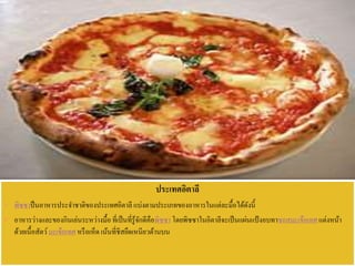 ประเทศอิตาลี
 พิซซาป็นอาหารประจาชาติของประเทศอิตาลี แบ่งตามประเภทของอาหารในแต่ละมื้อได้ดังนี้
 อาหารว่างและของกินเล่นระหว่างมื้อที่เป็นที่รู้จักดีคือพิซซา โดยพิซซาในอิตาลีจะเป็นแผ่นแป้งอบทาซอสมะเขือเทศแต่งหน้า
ด้วยเนื้อสัตว์มะเขือเทศ หรือเห็ด เน้นที่ชีสยืดเหนียวด้านบน
 