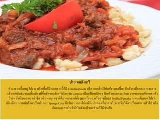 ประเทศฮังการี
 ทามาจากเนี้อหมู ไก่งวง หรือเนื้อก็มี นอกจากนี้ก็มี Toltottkaposztaหรือ กะหล่าปลีห่อข้าวรสเปรี้ยว อีกด้วย เมื่อลองอาหารคาว
แล้ว อย่าลืมชิมขนมพื้นเมืองที่ขึ้นชื่อของฮังการีด้วยเช่นLangose เป็นแป้งเหนียวๆ ป้ายด้วยเนยกระเทียม ราดซอสมะเขือเทศ แล้ว
โรยหน้าด้วยมอสเรลล่าชีส กลิ่นหอมรสชาติดีมากมายแต่ต้องทานร้อนๆหรืออาจลิ้มรส Stuffed Pancake (แพนเค้กสอดไส้) ที่
เลื่องลือมานานนับร้อยๆปีแล้ว และ Sponge Cake ก็อร่อยน่าลองไม่แพ้กันนักท่องเที่ยวอาจไปแวะชิมได้ตามร้านอาหารทั่วไปหรือ
ภัตตาคารภายในที่พักในฮังการีของท่านก็ได้เช่นกัน
 