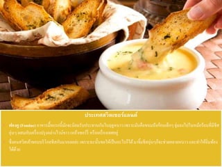 ประเทศสวิตเซอร์แลนด์
 ฟองดู (Fondue) อาหารมื้อแรกนี้มักจะนิยมรับประทานกันในฤดูหนาวเพราะมันคือขนมปังก้อนเล็กๆจุ่มลงไปในหม้อร้อนที่มีชีส
อุ่นๆ ผสมกับเครื่องปรุงอย่างไวน์ขาว เหล้าเชอร์รี่ หรือเครื่องเทศอยู่
 ซึ่งคนสวิสเค้าชอบบริโภคชีสกันมากเลยล่ะ เพราะฉะนั้นขอให้เป็นอะไรก็ได้มาจิ้มชีสอุ่นๆก็จะช่วยคลายหนาว และทาให้อิ่มท้อง
ได้ด้วย
 