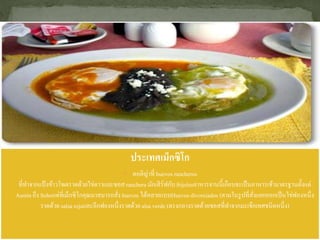 ประเทศเม็กซิโก
 ตอติญ่าที่ huevos rancheros
ที่ทาจากแป้งข้าวโพดราดด้วยไข่ดาวและซอสranchera มักเสิร์ฟกับfrijolesอาหารจานนี้เกือบจะเป็นอาหารเช้ามาตรฐานตั้งแต่
Austin ถึง Sohoแต่ที่เม็กซิโกคุณมาสมารถสั่ง huevos ได้หลายแบบHuevos divorciados (ตามในรูปที่สั่งแยกออกเป็นไข่ฟองหนึ่ง
ราดด้วย salsa rojaและอีกฟองหนึ่งราดด้วย alsa verde (ตรงกลางราดด้วยซอสที่ทาจากมะเขือเทศชนิดหนึ่ง)
 