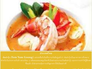 ประเทศไทย
ต้มยากุ้ง (Tom Yam Goong) แค่เอ่ยชื่อก็เป็นที่ทราบกันดีอยู่แล้วว่า ต้มยากุ้งเป็นอาหารคาวที่เหมาะ
สาหรับรับประทานกับข้าวสวยร้อน ๆ กลิ่นหอมของสมุนไพรที่เป็นส่วนประกอบในต้มยากุ้ง นอกจากจะทาให้รู้สึกสด
ชื่นแล้ว ยังช่วยกระตุ้นการเจริญอาหารได้เป็นอย่างดี
 