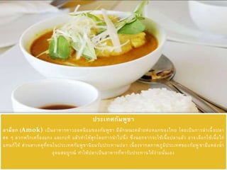 ประเทศกัมพูชา
อาม็อก (Amok) เป็นอาหารคาวยอดนิยมของกัมพูชา มีลักษณะคล้ายห่อหมกของไทย โดยเป็นการนาเนื้อปลา
สด ๆ ลวกพริกเครื่องแกง และกะทิ แล้วทาให้สุกโดยการนาไปนึ่ง ซึ่งนอกจากจะใช้เนื้อปลาแล้ว อาจเลือกใช้เนื้อไก่
แทนก็ได้ ส่วนสาเหตุที่คนในประเทศกัมพูชานิยมรับประทานปลา เนื่องจากสภาพภูมิประเทศของกัมพูชามีแหล่งน้า
อุดมสมบูรณ์ ทาให้ปลาเป็นอาหารที่หารับประทานได้ง่ายนั่นเอง
 