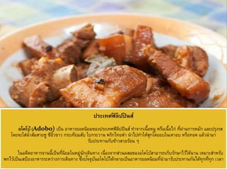 ประเทศฟิ ลิปปิ นส์
อโดโบ้ (Adobo) เป็น อาหารยอดนิยมของประเทศฟิลิปปินส์ ทาจากเนื้อหมู หรือเนื้อไก่ ที่ผ่านการหมัก และปรุงรส
โดยจะใส่น้าส้มสายชู ซีอิ๊วขาว กระเทียมสับ ใบกระวาน พริกไทยดา นาไปทาให้สุกโดยอบในเตาอบ หรือทอด แล้วนามา
รับประทานกับข้าวสวยร้อน ๆ
ในอดีตอาหารจานนี้เป็นที่นิยมในหมู่นักเดินทาง เนื่องจากส่วนผสมของอโดโบ้สามารถเก็บรักษาไว้ได้นาน เหมาะสาหรับ
พกไว้เป็นเสบียงอาหารระหว่างการเดินทาง ซึ่งปัจจุบันอโดโบ้ได้กลายเป็นอาหารยอดนิยมที่นามารับประทานกันได้ทุกที่ทุก เวลา
 