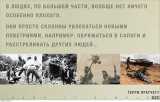 K E E P I T S I M P L E
В ЛЮДЯХ, ПО БОЛЬШЕЙ ЧАСТИ, ВООБЩЕ НЕТ НИЧЕГО
ОСОБЕННО ПЛОХОГО.
ОНИ ПРОСТО СКЛОННЫ УВЛЕКАТЬСЯ НОВЫМИ
ПОВЕТРИЯМИ, НАПРИМЕР: ОБРЯЖАТЬСЯ В САПОГИ И
РАССТРЕЛИВАТЬ ДРУГИХ ЛЮДЕЙ…
ТЕРРИ ПРАТЧЕТТ
суббота, 5 июля 14 г.
 