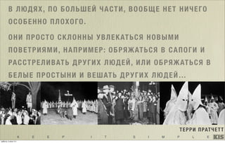 K E E P I T S I M P L E
В ЛЮДЯХ, ПО БОЛЬШЕЙ ЧАСТИ, ВООБЩЕ НЕТ НИЧЕГО
ОСОБЕННО ПЛОХОГО.
ОНИ ПРОСТО СКЛОННЫ УВЛЕКАТЬСЯ НОВЫМИ
ПОВЕТРИЯМИ, НАПРИМЕР: ОБРЯЖАТЬСЯ В САПОГИ И
РАССТРЕЛИВАТЬ ДРУГИХ ЛЮДЕЙ, ИЛИ ОБРЯЖАТЬСЯ В
БЕЛЫЕ ПРОСТЫНИ И ВЕШАТЬ ДРУГИХ ЛЮДЕЙ…
ТЕРРИ ПРАТЧЕТТ
суббота, 5 июля 14 г.
 