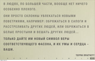 K E E P I T S I M P L E
В ЛЮДЯХ, ПО БОЛЬШЕЙ ЧАСТИ, ВООБЩЕ НЕТ НИЧЕГО
ОСОБЕННО ПЛОХОГО.
ОНИ ПРОСТО СКЛОННЫ УВЛЕКАТЬСЯ НОВЫМИ
ПОВЕТРИЯМИ, НАПРИМЕР: ОБРЯЖАТЬСЯ В САПОГИ И
РАССТРЕЛИВАТЬ ДРУГИХ ЛЮДЕЙ, ИЛИ ОБРЯЖАТЬСЯ В
БЕЛЫЕ ПРОСТЫНИ И ВЕШАТЬ ДРУГИХ ЛЮДЕЙ…
ТОЛЬКО ДАЙТЕ ИМ НОВЫЙ СИМВОЛ ВЕРЫ
СООТВЕТСТВУЮЩЕГО ФАСОНА, И ИХ УМЫ И СЕРДЦА -
ВАШИ. 
ТЕРРИ ПРАТЧЕТТ
ТОЛЬКО ДАЙТЕ ИМ НОВЫЙ СИМВОЛ ВЕРЫ
СООТВЕТСТВУЮЩЕГО ФАСОНА, И ИХ УМЫ И СЕРДЦА -
ВАШИ. 
суббота, 5 июля 14 г.
 
